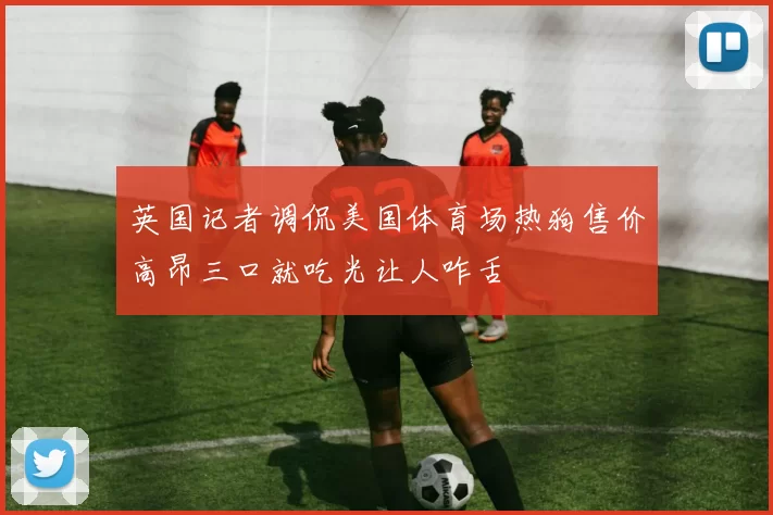 英国记者调侃美国体育场热狗售价高昂三口就吃光让人咋舌