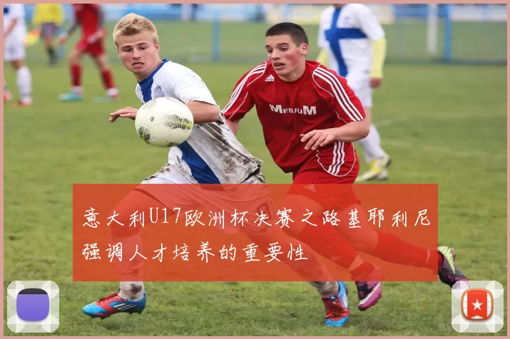 意大利U17欧洲杯决赛之路基耶利尼强调人才培养的重要性