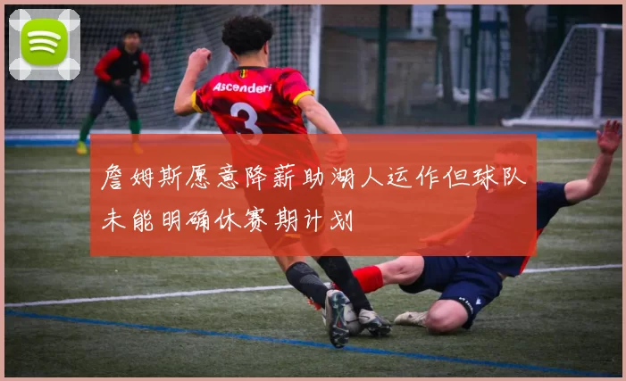 詹姆斯愿意降薪助湖人运作但球队未能明确休赛期计划