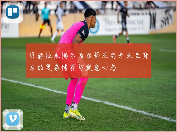贝赫拉米揭示马尔蒂尼离开米兰背后的复杂博弈与疲惫心态