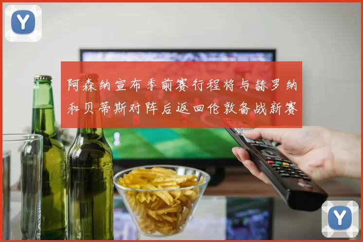 阿森纳宣布季前赛行程将与赫罗纳和贝蒂斯对阵后返回伦敦备战新赛季